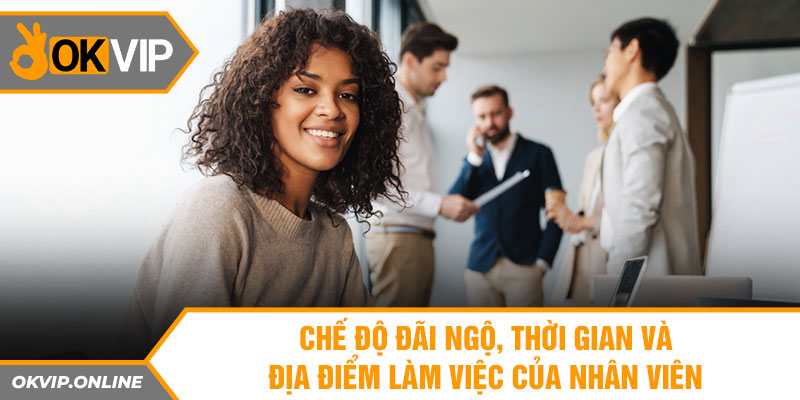 Chế độ đãi ngộ, thời gian và địa điểm làm việc của nhân viên